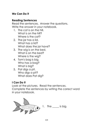 114
We Can Do It
Reading Sentences
Read the sentences. Answer the questions.
Write the answer in your notebook.
1. The cat is on the hill.
What is on the hill?
Where is the cat?
2. The jar has a lid.
What has a lid?
What does the jar have?
3. The wig is on the bed.
What is on the bed?
Where is the wig?
4. Tom's bag is big,
Who has a bag?
What is big?
5. Pat digs a pit.
Who digs a pit?
What does Pat dig?
I Can Do It
Look at the pictures. Read the sentences.
Complete the sentences by writing the correct word
in your notebook.
1. The _____ is big.
 