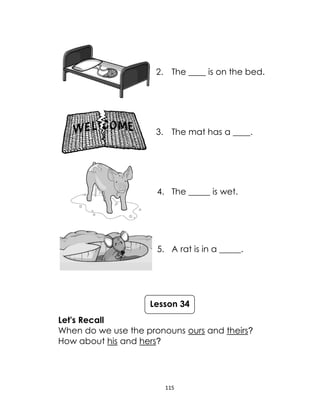 115
2. The ____ is on the bed.
3. The mat has a ____.
4. The _____ is wet.
5. A rat is in a _____.
Let's Recall
When do we use the pronouns ours and theirs?
How about his and hers?
Lesson 34
 