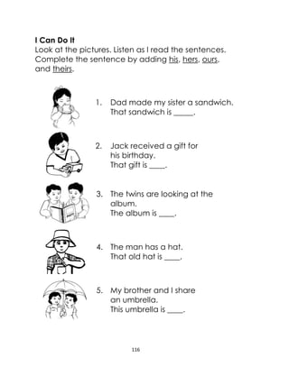 116
I Can Do It
Look at the pictures. Listen as I read the sentences.
Complete the sentence by adding his, hers, ours,
and theirs.
1. Dad made my sister a sandwich.
That sandwich is _____.
2. Jack received a gift for
his birthday.
That gift is ____.
3. The twins are looking at the
album.
The album is ____.
4. The man has a hat.
That old hat is ____.
5. My brother and I share
an umbrella.
This umbrella is ____.
 