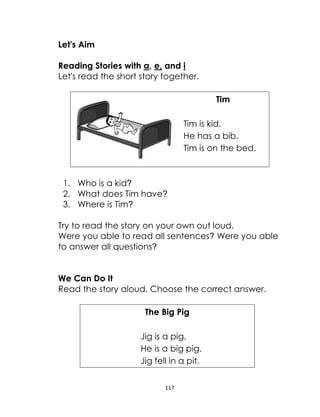 117
Let's Aim
Reading Stories with a, e, and i
Let's read the short story together.
Tim
Tim is kid.
He has a bib.
Tim is on the bed.
1. Who is a kid?
2. What does Tim have?
3. Where is Tim?
Try to read the story on your own out loud.
Were you able to read all sentences? Were you able
to answer all questions?
We Can Do It
Read the story aloud. Choose the correct answer.
The Big Pig
Jig is a pig.
He is a big pig.
Jig fell in a pit.
 