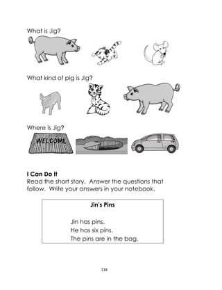 118
What is Jig?
What kind of pig is Jig?
Where is Jig?
I Can Do It
Read the short story. Answer the questions that
follow. Write your answers in your notebook.
Jin's Pins
Jin has pins.
He has six pins.
The pins are in the bag.
 