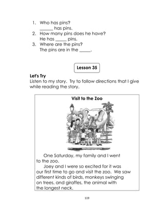 119
1. Who has pins?
______ has pins.
2. How many pins does he have?
He has _____ pins.
3. Where are the pins?
The pins are in the _____.
Let's Try
Listen to my story. Try to follow directions that I give
while reading the story.
Visit to the Zoo
One Saturday, my family and I went
to the zoo.
Joey and I were so excited for it was
our first time to go and visit the zoo. We saw
different kinds of birds, monkeys swinging
on trees, and giraffes, the animal with
the longest neck.
Lesson 35
 