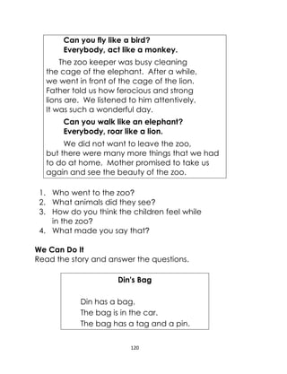 120
Can you fly like a bird?
Everybody, act like a monkey.
The zoo keeper was busy cleaning
the cage of the elephant. After a while,
we went in front of the cage of the lion.
Father told us how ferocious and strong
lions are. We listened to him attentively.
It was such a wonderful day.
Can you walk like an elephant?
Everybody, roar like a lion.
We did not want to leave the zoo,
but there were many more things that we had
to do at home. Mother promised to take us
again and see the beauty of the zoo.
1. Who went to the zoo?
2. What animals did they see?
3. How do you think the children feel while
in the zoo?
4. What made you say that?
We Can Do It
Read the story and answer the questions.
Din's Bag
Din has a bag.
The bag is in the car.
The bag has a tag and a pin.
 