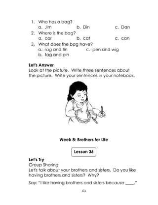 121
1. Who has a bag?
a. Jim b. Din c. Dan
2. Where is the bag?
a. car b. cat c. can
3. What does the bag have?
a. rag and tin c. pen and wig
b. tag and pin
Let's Answer
Look at the picture. Write three sentences about
the picture. Write your sentences in your notebook.
Week 8: Brothers for Life
Let's Try
Group Sharing:
Let's talk about your brothers and sisters. Do you like
having brothers and sisters? Why?
Say: “I like having brothers and sisters because ____.”
Lesson 36
 