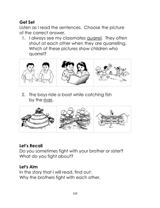 122
Get Set
Listen as I read the sentences. Choose the picture
of the correct answer.
1. I always see my classmates quarrel. They often
shout at each other when they are quarrelling.
Which of these pictures show children who
quarrel?
2. The boys ride a boat while catching fish
by the river.
Let’s Recall
Do you sometimes fight with your brother or sister?
What do you fight about?
Let's Aim
In the story that I will read, find out:
Why the brothers fight with each other.
 