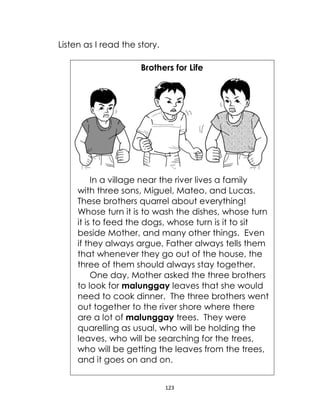 123
Listen as I read the story.
Brothers for Life
In a village near the river lives a family
with three sons, Miguel, Mateo, and Lucas.
These brothers quarrel about everything!
Whose turn it is to wash the dishes, whose turn
it is to feed the dogs, whose turn is it to sit
beside Mother, and many other things. Even
if they always argue, Father always tells them
that whenever they go out of the house, the
three of them should always stay together.
One day, Mother asked the three brothers
to look for malunggay leaves that she would
need to cook dinner. The three brothers went
out together to the river shore where there
are a lot of malunggay trees. They were
quarelling as usual, who will be holding the
leaves, who will be searching for the trees,
who will be getting the leaves from the trees,
and it goes on and on.
 