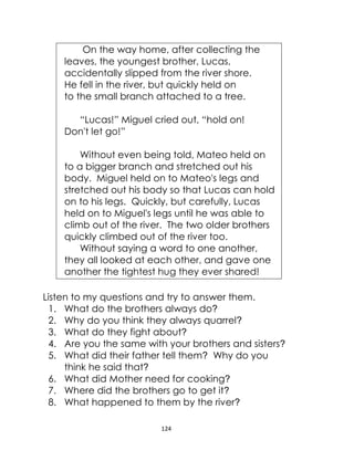 124
On the way home, after collecting the
leaves, the youngest brother, Lucas,
accidentally slipped from the river shore.
He fell in the river, but quickly held on
to the small branch attached to a tree.
“Lucas!” Miguel cried out, “hold on!
Don't let go!”
Without even being told, Mateo held on
to a bigger branch and stretched out his
body. Miguel held on to Mateo's legs and
stretched out his body so that Lucas can hold
on to his legs. Quickly, but carefully, Lucas
held on to Miguel's legs until he was able to
climb out of the river. The two older brothers
quickly climbed out of the river too.
Without saying a word to one another,
they all looked at each other, and gave one
another the tightest hug they ever shared!
Listen to my questions and try to answer them.
1. What do the brothers always do?
2. Why do you think they always quarrel?
3. What do they fight about?
4. Are you the same with your brothers and sisters?
5. What did their father tell them? Why do you
think he said that?
6. What did Mother need for cooking?
7. Where did the brothers go to get it?
8. What happened to them by the river?
 