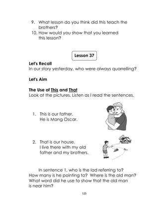 125
9. What lesson do you think did this teach the
brothers?
10. How would you show that you learned
this lesson?
Let's Recall
In our story yesterday, who were always quarrelling?
Let's Aim
The Use of This and That
Look at the pictures. Listen as I read the sentences.
1. This is our father.
He is Mang Oscar.
2. That is our house.
I live there with my old
father and my brothers.
In sentence 1, who is the lad referring to?
How many is he pointing to? Where is the old man?
What word did he use to show that the old man
is near him?
Lesson 37
 