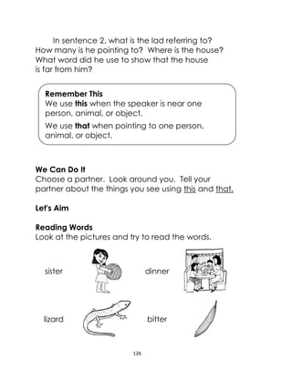 126
In sentence 2, what is the lad referring to?
How many is he pointing to? Where is the house?
What word did he use to show that the house
is far from him?
We Can Do It
Choose a partner. Look around you. Tell your
partner about the things you see using this and that.
Let's Aim
Reading Words
Look at the pictures and try to read the words.
sister dinner
lizard bitter
Remember This
We use this when the speaker is near one
person, animal, or object.
We use that when pointing to one person,
animal, or object.
 