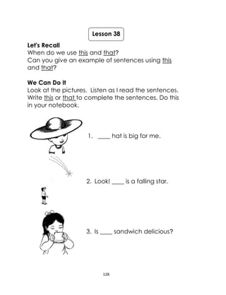 128
Let's Recall
When do we use this and that?
Can you give an example of sentences using this
and that?
We Can Do It
Look at the pictures. Listen as I read the sentences.
Write this or that to complete the sentences. Do this
in your notebook.
1. ____ hat is big for me.
2. Look! ____ is a falling star.
3. Is ____ sandwich delicious?
Lesson 38
 