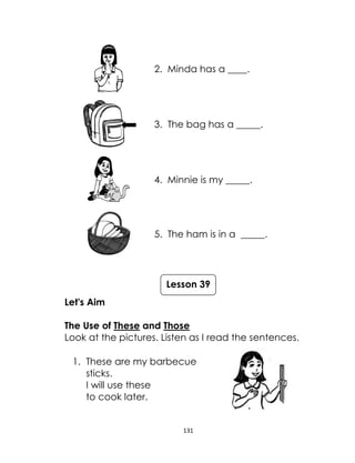 131
2. Minda has a ____.
3. The bag has a _____.
4. Minnie is my _____.
5. The ham is in a _____.
Let's Aim
The Use of These and Those
Look at the pictures. Listen as I read the sentences.
1. These are my barbecue
sticks.
I will use these
to cook later.
Lesson 39
 