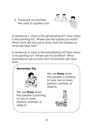 132
2. Those are my brothers.
We used to quarrel a lot.
In sentence 1, what is the girl referring to? How many
is she pointing to? Where are the barbecue sticks?
What word did she use to show that the barbecue
sticks are near her?
In sentence 2, what is the lad referring to? How many
is he pointing to? Where are his brothers? What
word did he use to show that his brothers are near
him?
Remember This
We use these when
the speaker is holding
or near two or more
persons, animals, or
objects.
We use those when
the speaker is pointing
to two or more
persons, animals, or
objects.
 