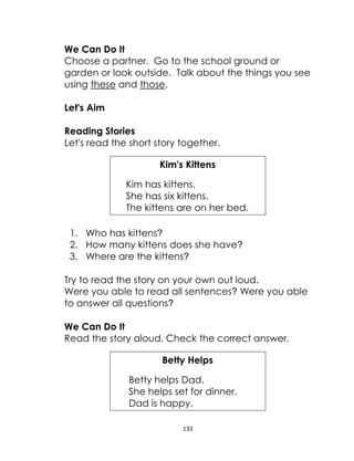133
We Can Do It
Choose a partner. Go to the school ground or
garden or look outside. Talk about the things you see
using these and those.
Let's Aim
Reading Stories
Let's read the short story together.
Kim's Kittens
Kim has kittens.
She has six kittens.
The kittens are on her bed.
1. Who has kittens?
2. How many kittens does she have?
3. Where are the kittens?
Try to read the story on your own out loud.
Were you able to read all sentences? Were you able
to answer all questions?
We Can Do It
Read the story aloud. Check the correct answer.
Betty Helps
Betty helps Dad.
She helps set for dinner.
Dad is happy.
 