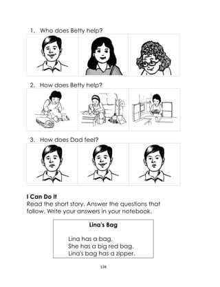 134
1. Who does Betty help?
2. How does Betty help?
3. How does Dad feel?
I Can Do It
Read the short story. Answer the questions that
follow. Write your answers in your notebook.
Lina's Bag
Lina has a bag.
She has a big red bag.
Lina's bag has a zipper.
 
