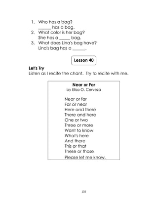 135
1. Who has a bag?
______ has a bag.
2. What color is her bag?
She has a _____ bag.
3. What does Lina's bag have?
Lina's bag has a ______.
Let's Try
Listen as I recite the chant. Try to recite with me.
Near or Far
by Elisa O. Cerveza
Near or far
Far or near
Here and there
There and here
One or two
Three or more
Want to know
What's here
And there
This or that
These or those
Please let me know.
Lesson 40
 