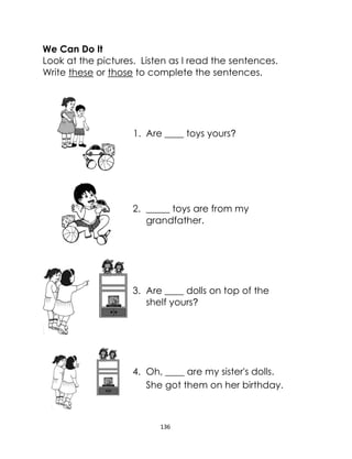 136
We Can Do It
Look at the pictures. Listen as I read the sentences.
Write these or those to complete the sentences.
1. Are ____ toys yours?
2. _____ toys are from my
grandfather.
3. Are ____ dolls on top of the
shelf yours?
4. Oh, ____ are my sister's dolls.
She got them on her birthday.
 