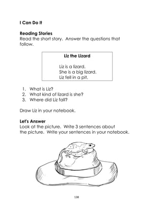 138
I Can Do It
Reading Stories
Read the short story. Answer the questions that
follow.
Liz the Lizard
Liz is a lizard.
She is a big lizard.
Liz fell in a pit.
1. What is Liz?
2. What kind of lizard is she?
3. Where did Liz fall?
Draw Liz in your notebook.
Let's Answer
Look at the picture. Write 3 sentences about
the picture. Write your sentences in your notebook.
 