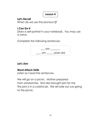 13
Let's Recall
When do we use the pronoun I?
I Can Do It
Draw a self-portrait in your notebook. You may use
a mirror.
Complete the following sentences.
___ am _______.
____ am _____ years old.
Let's Aim
Word Attack Skills
Listen as I read the sentences.
We will go on a picnic. Mother prepared
ham sandwiches. She also brought jam for me.
The jam is in a colorful jar. We all rode our car going
to the picnic.
Lesson 4
 