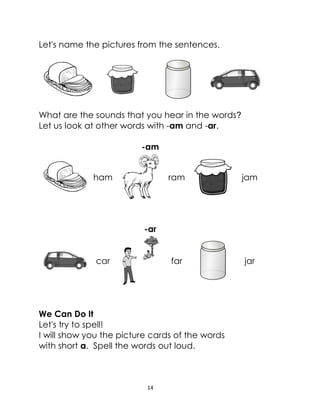 14
Let's name the pictures from the sentences.
What are the sounds that you hear in the words?
Let us look at other words with -am and -ar.
-am
ham ram jam
-ar
car far jar
We Can Do It
Let's try to spell!
I will show you the picture cards of the words
with short a. Spell the words out loud.
 