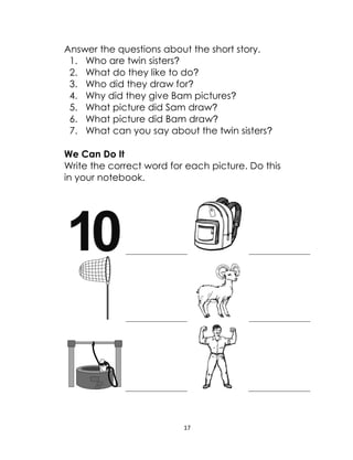 17
Answer the questions about the short story.
1. Who are twin sisters?
2. What do they like to do?
3. Who did they draw for?
4. Why did they give Bam pictures?
5. What picture did Sam draw?
6. What picture did Bam draw?
7. What can you say about the twin sisters?
We Can Do It
Write the correct word for each picture. Do this
in your notebook.
 