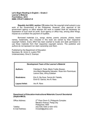 Let’s Begin Reading in English – Grade 2
Learner’s Material
First Edition, 2013
ISBN: 978-971-0468-21-8
Republic Act 8293, section 176 states that: No copyright shall subsist in any
work of the Government of the Philippines. However, prior approval of the
government agency or office wherein the work is created shall be necessary for
exploitation of such work for profit. Such agency or office may, among other things,
impose as a condition the payment of royalties.
Borrowed materials (i.e., songs, stories, poems, pictures, photos, brand
names, trademarks, etc.) included in this book are owned by their respective
copyright holders. Every effort has been exerted to locate and seek permission to
use these materials from their respective copyright owners. The publisher and
authors do not represent nor claim ownership over them.
Published by the Department of Education
Secretary: Br. Armin A. Luistro FSC
Undersecretary: Dina S. Ocampo
Department of Education-Instructional Materials Council Secretariat
(DepEd-IMCS)
Office Address: 2nd
Floor Dorm G, Philsports Complex
Meralco Avenue, Pasig City
Philippines 1600
Telefax: (02) 634-1054 or 634-1072
E-mail Address: imcsetd@yahoo.com
Development Team of the Learner’s Material
Authors: Felicitas E. Pado, Marie Yvette Alcazar,
Ana Maria Margarita Salvador, Rose Ann Pamintuan,
Leonor Diaz, Amcy Esteban
Illustrators: Eric S. De Guia, Fermin M. Fabella,
Erich D. Garcia, Aro R. Rara
Layout Artist: Aro R. Rara
 