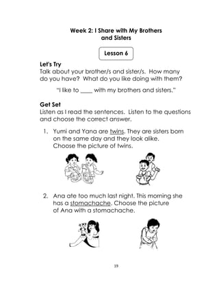 19
Week 2: I Share with My Brothers
and Sisters
Let's Try
Talk about your brother/s and sister/s. How many
do you have? What do you like doing with them?
“I like to ____ with my brothers and sisters.”
Get Set
Listen as I read the sentences. Listen to the questions
and choose the correct answer.
1. Yumi and Yana are twins. They are sisters born
on the same day and they look alike.
Choose the picture of twins.
2. Ana ate too much last night. This morning she
has a stomachache. Choose the picture
of Ana with a stomachache.
Lesson 6
 