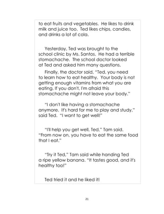 21
to eat fruits and vegetables. He likes to drink
milk and juice too. Ted likes chips, candies,
and drinks a lot of cola.
Yesterday, Ted was brought to the
school clinic by Ms. Santos. He had a terrible
stomachache. The school doctor looked
at Ted and asked him many questions.
Finally, the doctor said, “Ted, you need
to learn how to eat healthy. Your body is not
getting enough vitamins from what you are
eating. If you don't, I'm afraid this
stomachache might not leave your body.”
“I don't like having a stomachache
anymore. It's hard for me to play and study,”
said Ted. “I want to get well!”
“I'll help you get well, Ted,” Tam said.
“From now on, you have to eat the same food
that I eat.”
“Try it Ted,” Tam said while handing Ted
a ripe yellow banana. “It tastes good, and it's
healthy too!”
Ted tried it and he liked it!
 