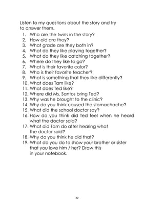22
Listen to my questions about the story and try
to answer them.
1. Who are the twins in the story?
2. How old are they?
3. What grade are they both in?
4. What do they like playing together?
5. What do they like catching together?
6. Where do they like to go?
7. What is their favorite color?
8. Who is their favorite teacher?
9. What is something that they like differently?
10. What does Tam like?
11. What does Ted like?
12. Where did Ms. Santos bring Ted?
13. Why was he brought to the clinic?
14. Why do you think caused the stomachache?
15. What did the school doctor say?
16. How do you think did Ted feel when he heard
what the doctor said?
17. What did Tam do after hearing what
the doctor said?
18. Why do you think he did that?
19. What do you do to show your brother or sister
that you love him / her? Draw this
in your notebook.
 