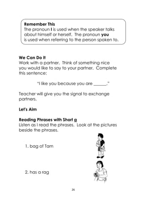 26
We Can Do It
Work with a partner. Think of something nice
you would like to say to your partner. Complete
this sentence:
“I like you because you are ______.”
Teacher will give you the signal to exchange
partners.
Let's Aim
Reading Phrases with Short a
Listen as I read the phrases. Look at the pictures
beside the phrases.
1. bag of Tam
2. has a rag
Remember This
The pronoun I is used when the speaker talks
about himself or herself. The pronoun you
is used when referring to the person spoken to.
 