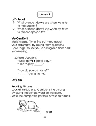 28
Let's Recall
1. What pronoun do we use when we refer
to the speaker?
2. What pronoun do we use when we refer
to the one spoken to?
We Can Do It
Work in pairs. Try to find out more about
your classmates by asking them questions.
Don't forget to use you in asking questions and I
in answering.
Sample questions:
“What do you like to play?”
“I like to play ______.”
“How do you go home?”
“I ______ going home.”
Let's Aim
Reading Phrases
Look at the picture. Complete the phrases
by giving the correct word on the blank.
Write the completed phrases in your notebook.
a fat ______
Lesson 8
 