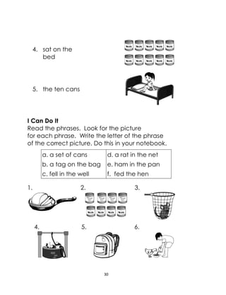 30
4. sat on the
bed
5. the ten cans
I Can Do It
Read the phrases. Look for the picture
for each phrase. Write the letter of the phrase
of the correct picture. Do this in your notebook.
a. a set of cans d. a rat in the net
b. a tag on the bag e. ham in the pan
c. fell in the well f. fed the hen
1. 2. 3.
4. 5. 6.
 