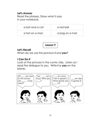 31
Let's Answer
Read the phrases. Draw what it says
in your notebook.
a bat and a cat a red bell
a hat on a man a bag on a mat
Let's Recall
When do we use the pronoun I and you?
I Can Do It
Look at the pictures in the comic strip. Listen as I
read the dialogue to you. Write I or you on the
blanks.
Lesson 9
____ am Lana.
I am in grade 2.
What grade are
____ in?
___ am also
In grade 2!
Hi! ____ am new
in this school.
Do _____ study
here?
Yes. ____ am
Paul. Who are
____?
 