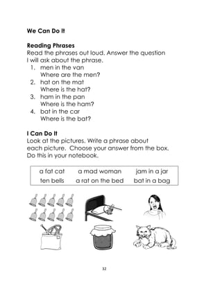32
We Can Do It
Reading Phrases
Read the phrases out loud. Answer the question
I will ask about the phrase.
1. men in the van
Where are the men?
2. hat on the mat
Where is the hat?
3. ham in the pan
Where is the ham?
4. bat in the car
Where is the bat?
I Can Do It
Look at the pictures. Write a phrase about
each picture. Choose your answer from the box.
Do this in your notebook.
a fat cat a mad woman jam in a jar
ten bells a rat on the bed bat in a bag
 