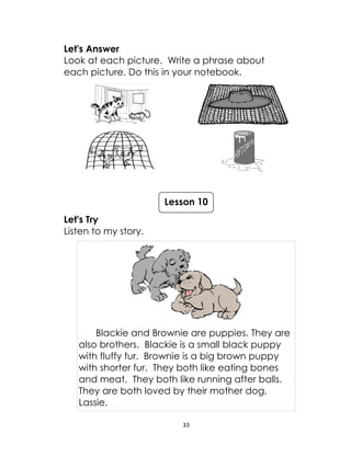 33
Let's Answer
Look at each picture. Write a phrase about
each picture. Do this in your notebook.
Let's Try
Listen to my story.
Blackie and Brownie are puppies. They are
also brothers. Blackie is a small black puppy
with fluffy fur. Brownie is a big brown puppy
with shorter fur. They both like eating bones
and meat. They both like running after balls.
They are both loved by their mother dog,
Lassie.
Lesson 10
 