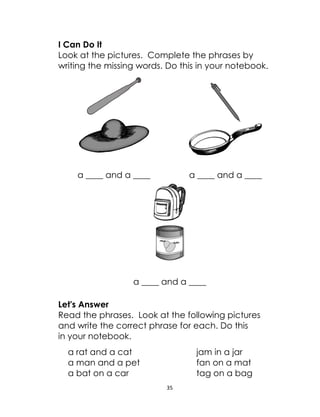 35
I Can Do It
Look at the pictures. Complete the phrases by
writing the missing words. Do this in your notebook.
a ____ and a ____ a ____ and a ____
a ____ and a ____
Let's Answer
Read the phrases. Look at the following pictures
and write the correct phrase for each. Do this
in your notebook.
a rat and a cat jam in a jar
a man and a pet fan on a mat
a bat on a car tag on a bag
 
