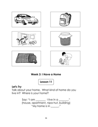 36
Week 3: I Have a Home
Let's Try
Talk about your home. What kind of home do you
live in? Where is your home?
Say: “I am _______. I live in a _______.”
(house, apartment, nipa hut, building)
“My home is in ______.”
Lesson 11
 
