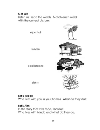 37
Get Set
Listen as I read the words. Match each word
with the correct picture.
nipa hut
sunrise
cool breeze
storm
Let’s Recall
Who lives with you in your home? What do they do?
Let's Aim
In the story that I will read, find out:
Who lives with Minda and what do they do.
 