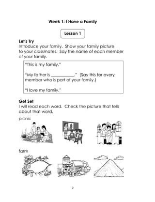 2
Week 1: I Have a Family
Let's Try
Introduce your family. Show your family picture
to your classmates. Say the name of each member
of your family.
“This is my family.”
“My father is ___________.” (Say this for every
member who is part of your family.)
“I love my family.”
Get Set
I will read each word. Check the picture that tells
about that word.
picnic
farm
Lesson 1
 
