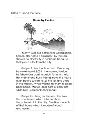 38
Listen as I read the story.
Home by the Sea
Marlyn lives in a barrio near Catbalogan,
Samar. Her home is a nipa hut by the sea.
There is no electricity in her home because
their place is far from the city.
Marlyn's father is a fisherman. Every day,
he wakes up at 3:00 in the morning to ride
his fisherman's boat to catch fish and shells.
Her mother and Kuya Paeng leave the house
even before sunrise to sell the fish and shells
in the market. While waiting for them to come
back home, Marlyn takes care of Baby Sita,
while Lola Luisa cooks their meals.
Marlyn likes living by the sea. She likes
the cool breeze which is better than
the polluted air in the city. She likes the walls
of their home which is made of wood
and leaves.
 