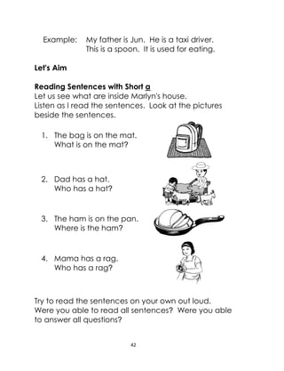 42
Example: My father is Jun. He is a taxi driver.
This is a spoon. It is used for eating.
Let's Aim
Reading Sentences with Short a
Let us see what are inside Marlyn's house.
Listen as I read the sentences. Look at the pictures
beside the sentences.
1. The bag is on the mat.
What is on the mat?
2. Dad has a hat.
Who has a hat?
3. The ham is on the pan.
Where is the ham?
4. Mama has a rag.
Who has a rag?
Try to read the sentences on your own out loud.
Were you able to read all sentences? Were you able
to answer all questions?
 