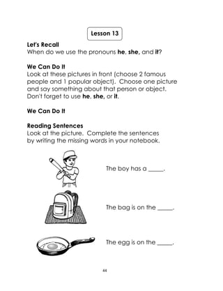 44
Let's Recall
When do we use the pronouns he, she, and it?
We Can Do It
Look at these pictures in front (choose 2 famous
people and 1 popular object). Choose one picture
and say something about that person or object.
Don't forget to use he, she, or it.
We Can Do It
Reading Sentences
Look at the picture. Complete the sentences
by writing the missing words in your notebook.
The boy has a _____.
The bag is on the _____.
The egg is on the _____.
Lesson 13
 