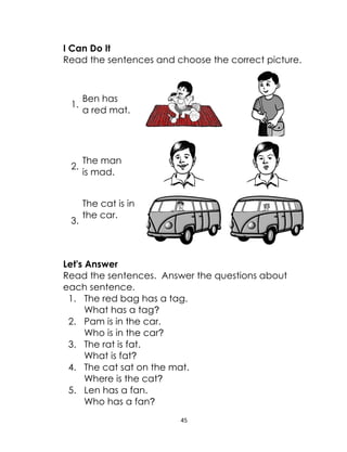 45
I Can Do It
Read the sentences and choose the correct picture.
1.
Ben has
a red mat.
2.
The man
is mad.
3.
The cat is in
the car.
Let's Answer
Read the sentences. Answer the questions about
each sentence.
1. The red bag has a tag.
What has a tag?
2. Pam is in the car.
Who is in the car?
3. The rat is fat.
What is fat?
4. The cat sat on the mat.
Where is the cat?
5. Len has a fan.
Who has a fan?
 