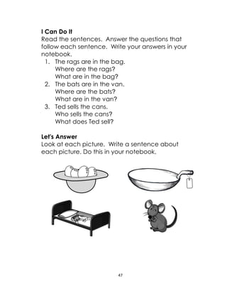 47
I Can Do It
Read the sentences. Answer the questions that
follow each sentence. Write your answers in your
notebook.
1. The rags are in the bag.
Where are the rags?
What are in the bag?
2. The bats are in the van.
Where are the bats?
What are in the van?
3. Ted sells the cans.
Who sells the cans?
What does Ted sell?
Let's Answer
Look at each picture. Write a sentence about
each picture. Do this in your notebook.
 