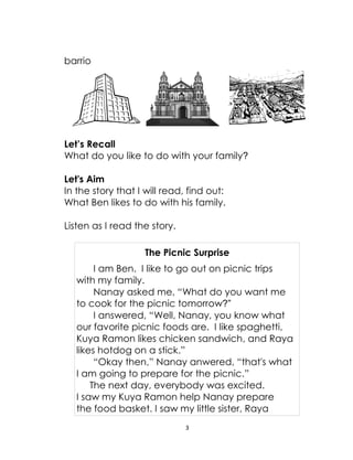 3
barrio
Let’s Recall
What do you like to do with your family?
Let's Aim
In the story that I will read, find out:
What Ben likes to do with his family.
Listen as I read the story.
The Picnic Surprise
I am Ben. I like to go out on picnic trips
with my family.
Nanay asked me, “What do you want me
to cook for the picnic tomorrow?”
I answered, “Well, Nanay, you know what
our favorite picnic foods are. I like spaghetti,
Kuya Ramon likes chicken sandwich, and Raya
likes hotdog on a stick.”
“Okay then,” Nanay anwered, “that's what
I am going to prepare for the picnic.”
The next day, everybody was excited.
I saw my Kuya Ramon help Nanay prepare
the food basket. I saw my little sister, Raya
 