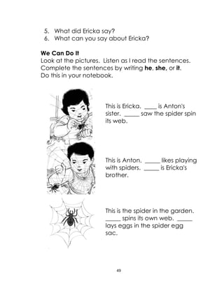 49
5. What did Ericka say?
6. What can you say about Ericka?
We Can Do It
Look at the pictures. Listen as I read the sentences.
Complete the sentences by writing he, she, or it.
Do this in your notebook.
This is Ericka. ____ is Anton's
sister. _____ saw the spider spin
its web.
This is Anton. _____ likes playing
with spiders. _____ is Ericka's
brother.
This is the spider in the garden.
_____ spins its own web. _____
lays eggs in the spider egg
sac.
 