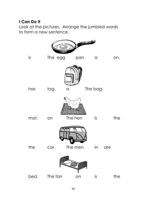 50
I Can Do It
Look at the pictures. Arrange the jumbled words
to form a new sentence.
is The egg pan a on.
has tag. a The bag
mat. on The hen is the
the car. The men in are
bed. The fan on is the
 