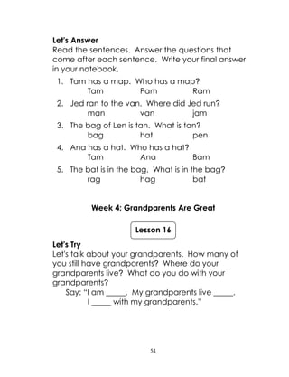 51
Let's Answer
Read the sentences. Answer the questions that
come after each sentence. Write your final answer
in your notebook.
1. Tam has a map. Who has a map?
Tam Pam Ram
2. Jed ran to the van. Where did Jed run?
man van jam
3. The bag of Len is tan. What is tan?
bag hat pen
4. Ana has a hat. Who has a hat?
Tam Ana Bam
5. The bat is in the bag. What is in the bag?
rag hag bat
Week 4: Grandparents Are Great
Let's Try
Let's talk about your grandparents. How many of
you still have grandparents? Where do your
grandparents live? What do you do with your
grandparents?
Say: “I am _____. My grandparents live _____.
I _____ with my grandparents.”
Lesson 16
 