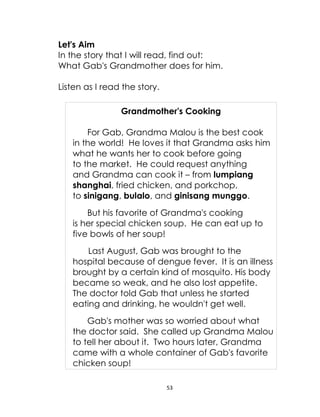 53
Let's Aim
In the story that I will read, find out:
What Gab's Grandmother does for him.
Listen as I read the story.
Grandmother's Cooking
For Gab, Grandma Malou is the best cook
in the world! He loves it that Grandma asks him
what he wants her to cook before going
to the market. He could request anything
and Grandma can cook it – from lumpiang
shanghai, fried chicken, and porkchop,
to sinigang, bulalo, and ginisang munggo.
But his favorite of Grandma's cooking
is her special chicken soup. He can eat up to
five bowls of her soup!
Last August, Gab was brought to the
hospital because of dengue fever. It is an illness
brought by a certain kind of mosquito. His body
became so weak, and he also lost appetite.
The doctor told Gab that unless he started
eating and drinking, he wouldn't get well.
Gab's mother was so worried about what
the doctor said. She called up Grandma Malou
to tell her about it. Two hours later, Grandma
came with a whole container of Gab's favorite
chicken soup!
 