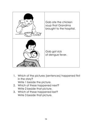 56
Gab ate the chicken
soup that Grandma
brought to the hospital.
Gab got sick
of dengue fever.
1. Which of the pictures (sentences) happened first
in the story?
Write 1 beside the picture.
2. Which of these happened next?
Write 2 beside that picture.
3. Which of these happened last?
Write 3 beside that picture.
 