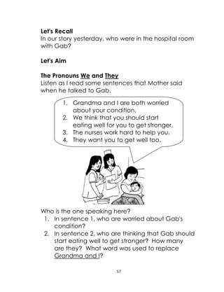 57
Let's Recall
In our story yesterday, who were in the hospital room
with Gab?
Let's Aim
The Pronouns We and They
Listen as I read some sentences that Mother said
when he talked to Gab.
Who is the one speaking here?
1. In sentence 1, who are worried about Gab's
condition?
2. In sentence 2, who are thinking that Gab should
start eating well to get stronger? How many
are they? What word was used to replace
Grandma and I?
1. Grandma and I are both worried
about your condition.
2. We think that you should start
eating well for you to get stronger.
3. The nurses work hard to help you.
4. They want you to get well too.
 